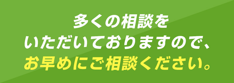 多くの相談をいただいておりますので、お早目にご相談ください。