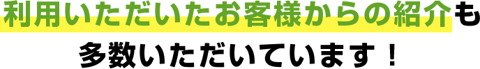 利用いただいたお客様からの紹介も多数いただいています！